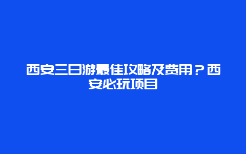 西安三日游最佳攻略及费用？西安必玩项目