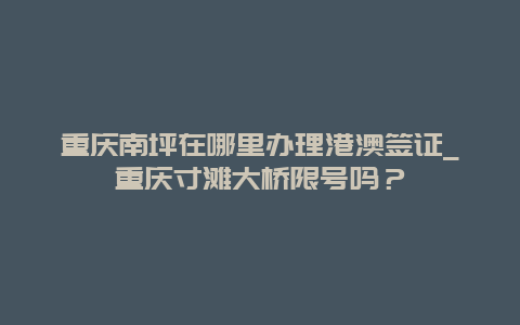 重庆南坪在哪里办理港澳签证_重庆寸滩大桥限号吗？