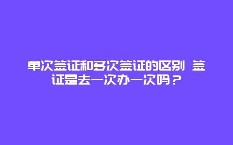 单次签证和多次签证的区别 签证是去一次办一次吗？