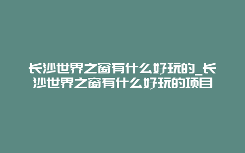 长沙世界之窗有什么好玩的_长沙世界之窗有什么好玩的项目