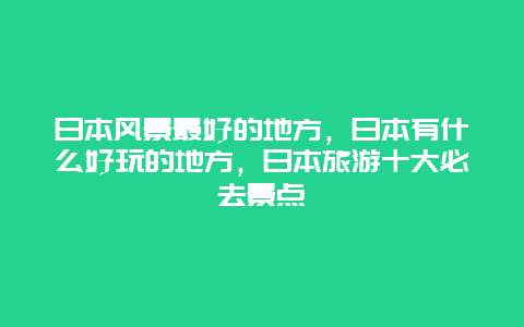 日本风景最好的地方，日本有什么好玩的地方，日本旅游十大必去景点