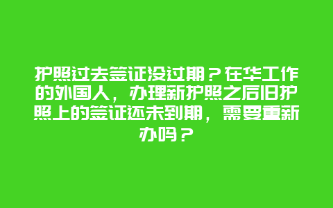 护照过去签证没过期？在华工作的外国人，办理新护照之后旧护照上的签证还未到期，需要重新办吗？
