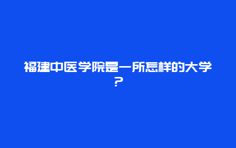 福建中医学院是一所怎样的大学？