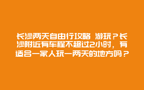 长沙两天自由行攻略 游玩？长沙附近有车程不超过2小时，有适合一家人玩一两天的地方吗？