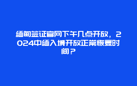 缅甸签证官网下午几点开放，2024中缅入境开放正常恢复时间？