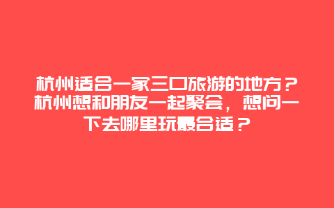 杭州适合一家三口旅游的地方？杭州想和朋友一起聚会，想问一下去哪里玩最合适？