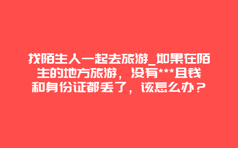 找陌生人一起去旅游_如果在陌生的地方旅游，没有***且钱和身份证都丢了，该怎么办？