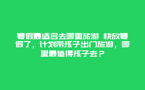 寒假最适合去哪里旅游 快放寒假了，计划带孩子出门旅游，哪里最值得孩子去？
