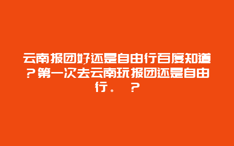 云南报团好还是自由行百度知道？第一次去云南玩报团还是自由行。 ？