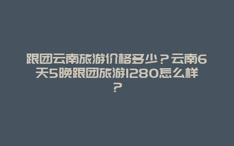 跟团云南旅游价格多少？云南6天5晚跟团旅游1280怎么样？