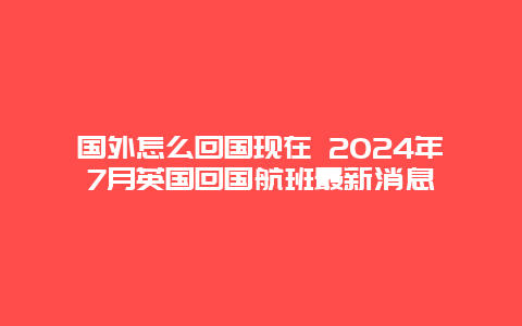 国外怎么回国现在 2024年7月英国回国航班最新消息