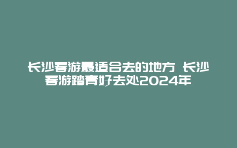 长沙春游最适合去的地方 长沙春游踏青好去处2024年