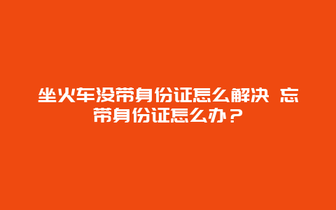 坐火车没带身份证怎么解决 忘带身份证怎么办？