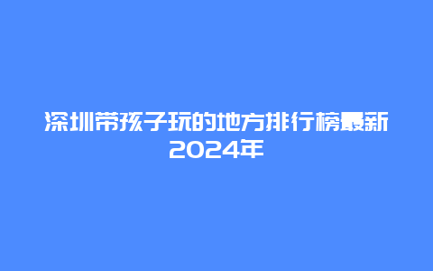 深圳带孩子玩的地方排行榜最新2024年