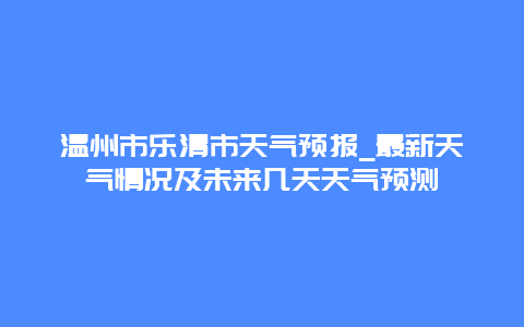 温州市乐清市天气预报_最新天气情况及未来几天天气预测