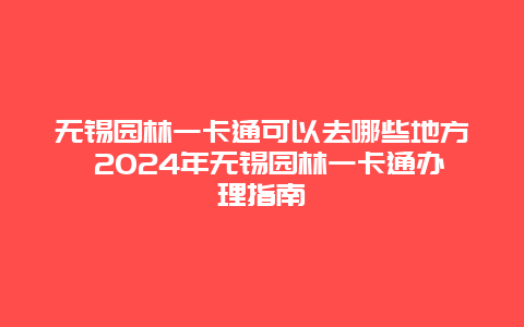 无锡园林一卡通可以去哪些地方 2024年无锡园林一卡通办理指南