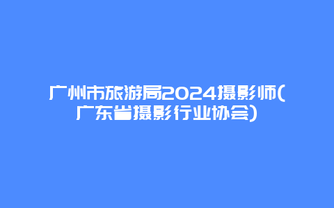 广州市旅游局2024摄影师(广东省摄影行业协会)