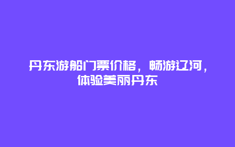 丹东游船门票价格，畅游辽河，体验美丽丹东