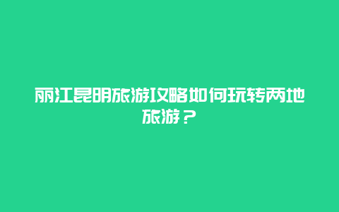 丽江昆明旅游攻略如何玩转两地旅游？