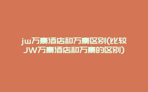 jw万豪酒店和万豪区别(比较JW万豪酒店和万豪的区别)