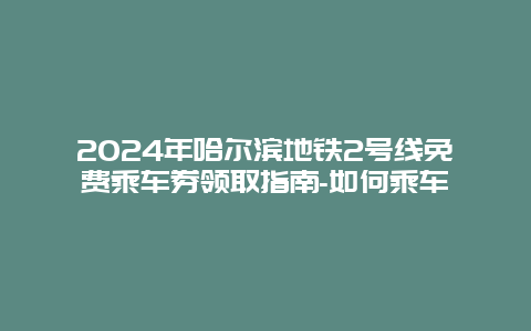 2024年哈尔滨地铁2号线免费乘车券领取指南-如何乘车