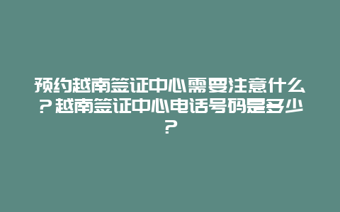 预约越南签证中心需要注意什么？越南签证中心电话号码是多少？