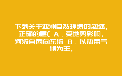 下列关于亚洲自然环境的叙述，正确的是( A．受地势影响，河流自西向东流 B．以热带气候为主，