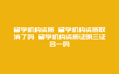 留学机构资质 留学机构资质取消了吗 留学机构资质证明三证合一吗