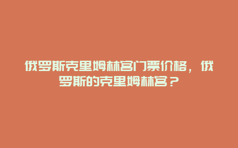 俄罗斯克里姆林宫门票价格，俄罗斯的克里姆林宫？