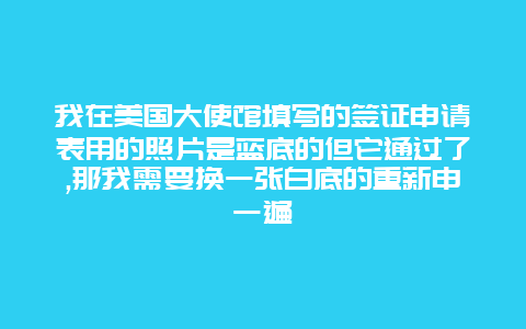 我在美国大使馆填写的签证申请表用的照片是蓝底的但它通过了,那我需要换一张白底的重新申一遍