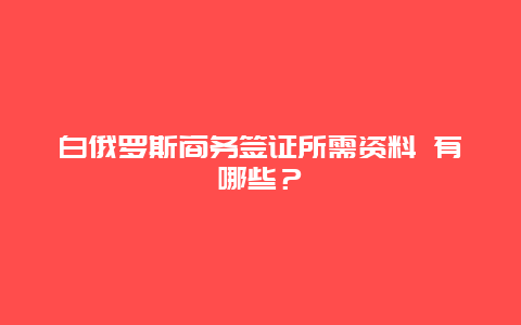 白俄罗斯商务签证所需资料 有哪些？
