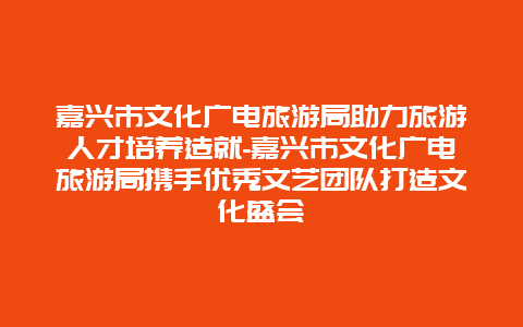 嘉兴市文化广电旅游局助力旅游人才培养造就-嘉兴市文化广电旅游局携手优秀文艺团队打造文化盛会