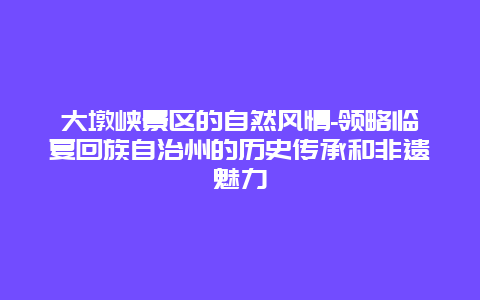 大墩峡景区的自然风情-领略临夏回族自治州的历史传承和非遗魅力