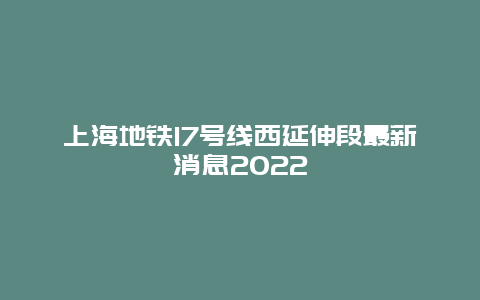 上海地铁17号线西延伸段最新消息2022