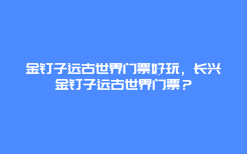 金钉子远古世界门票好玩，长兴金钉子远古世界门票？