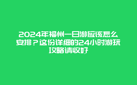 2024年福州一日游应该怎么安排？这份详细的24小时游玩攻略请收好