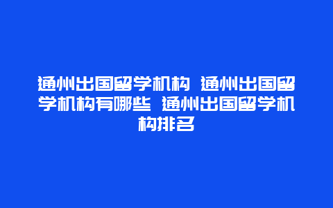 通州出国留学机构 通州出国留学机构有哪些 通州出国留学机构排名