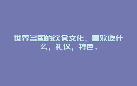 世界各国的饮食文化，喜欢吃什么，礼仪，特色。
