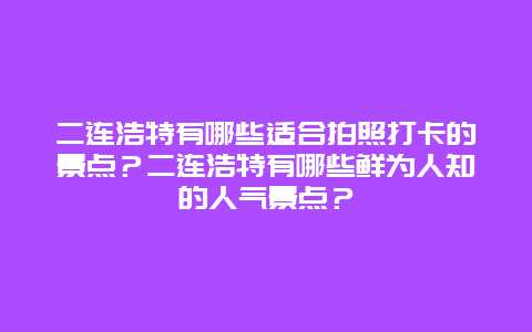 二连浩特有哪些适合拍照打卡的景点？二连浩特有哪些鲜为人知的人气景点？