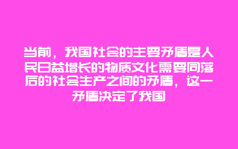 当前，我国社会的主要矛盾是人民日益增长的物质文化需要同落后的社会生产之间的矛盾，这一矛盾决定了我国