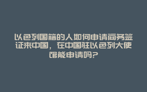以色列国籍的人如何申请商务签证来中国，在中国驻以色列大使馆能申请吗?