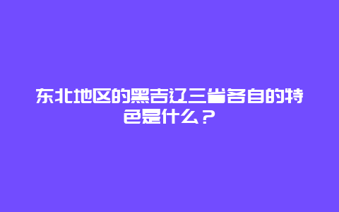 东北地区的黑吉辽三省各自的特色是什么？