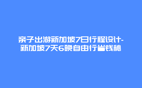 亲子出游新加坡7日行程设计-新加坡7天6晚自由行省钱秘笈
