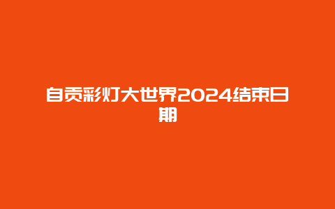 自贡彩灯大世界2024结束日期
