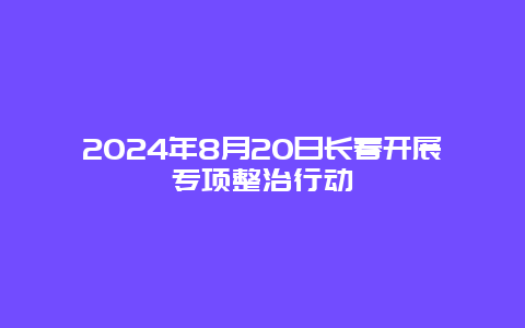 2024年8月20日长春开展专项整治行动