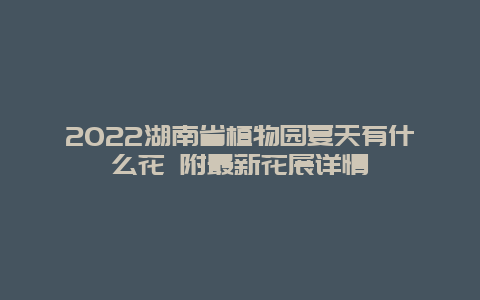 2022湖南省植物园夏天有什么花 附最新花展详情