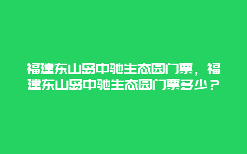 福建东山岛中驰生态园门票，福建东山岛中驰生态园门票多少？