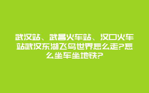 武汉站、武昌火车站、汉口火车站武汉东湖飞鸟世界怎么走?怎么坐车坐地铁?