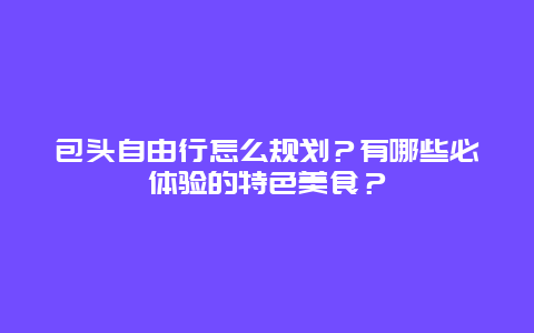 包头自由行怎么规划？有哪些必体验的特色美食？