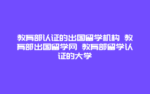 教育部认证的出国留学机构 教育部出国留学网 教育部留学认证的大学